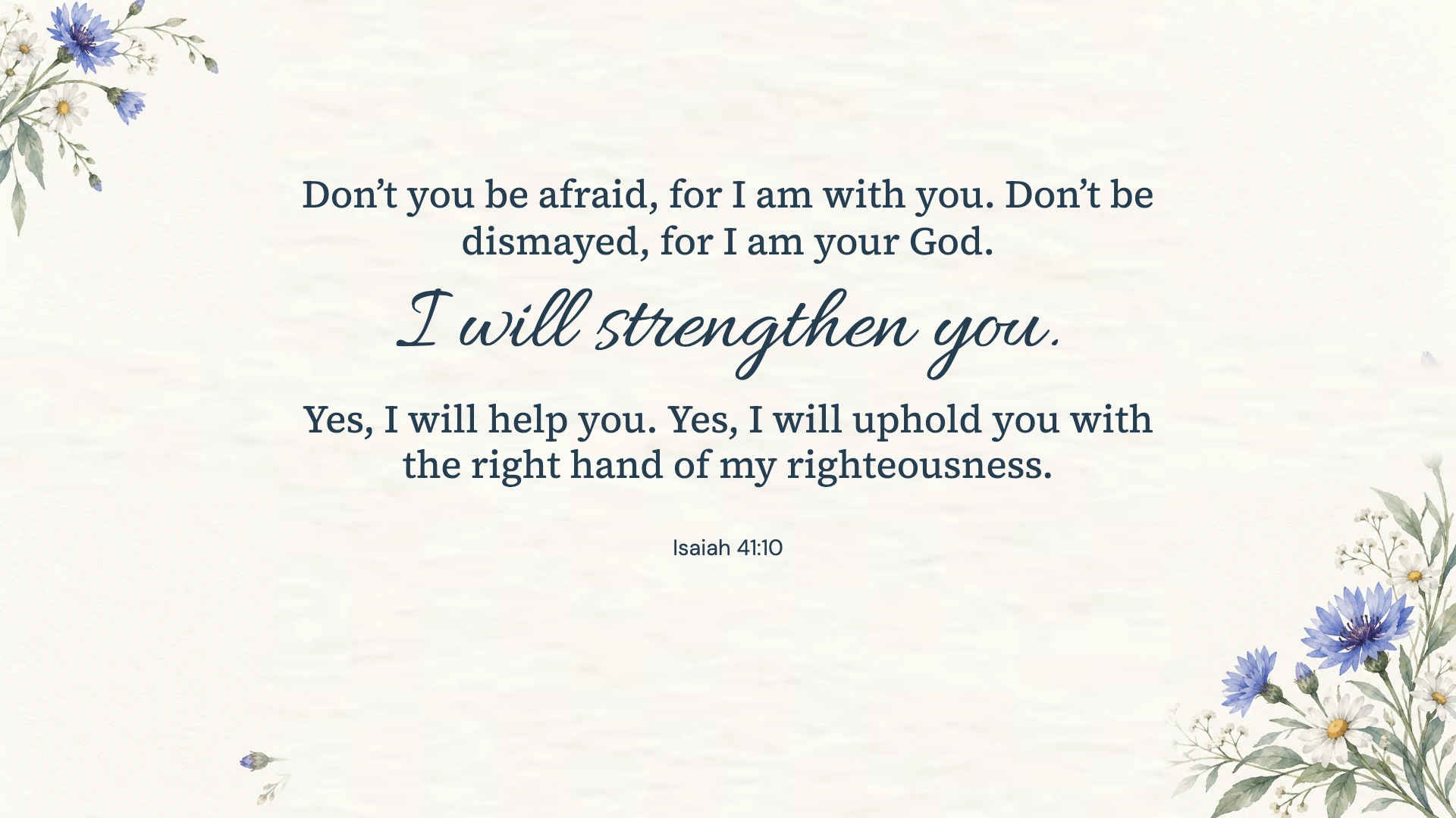 Isaiah 41:10 · Blue watercolor — Floral desktop wallpaper. Isaiah 41:10: Don’t you be afraid, for I am with you. Don’t be dismayed, for I am your God. I will strengthen you. Yes, I will help you. Yes, I will uphold you with the right hand of my righteousness.