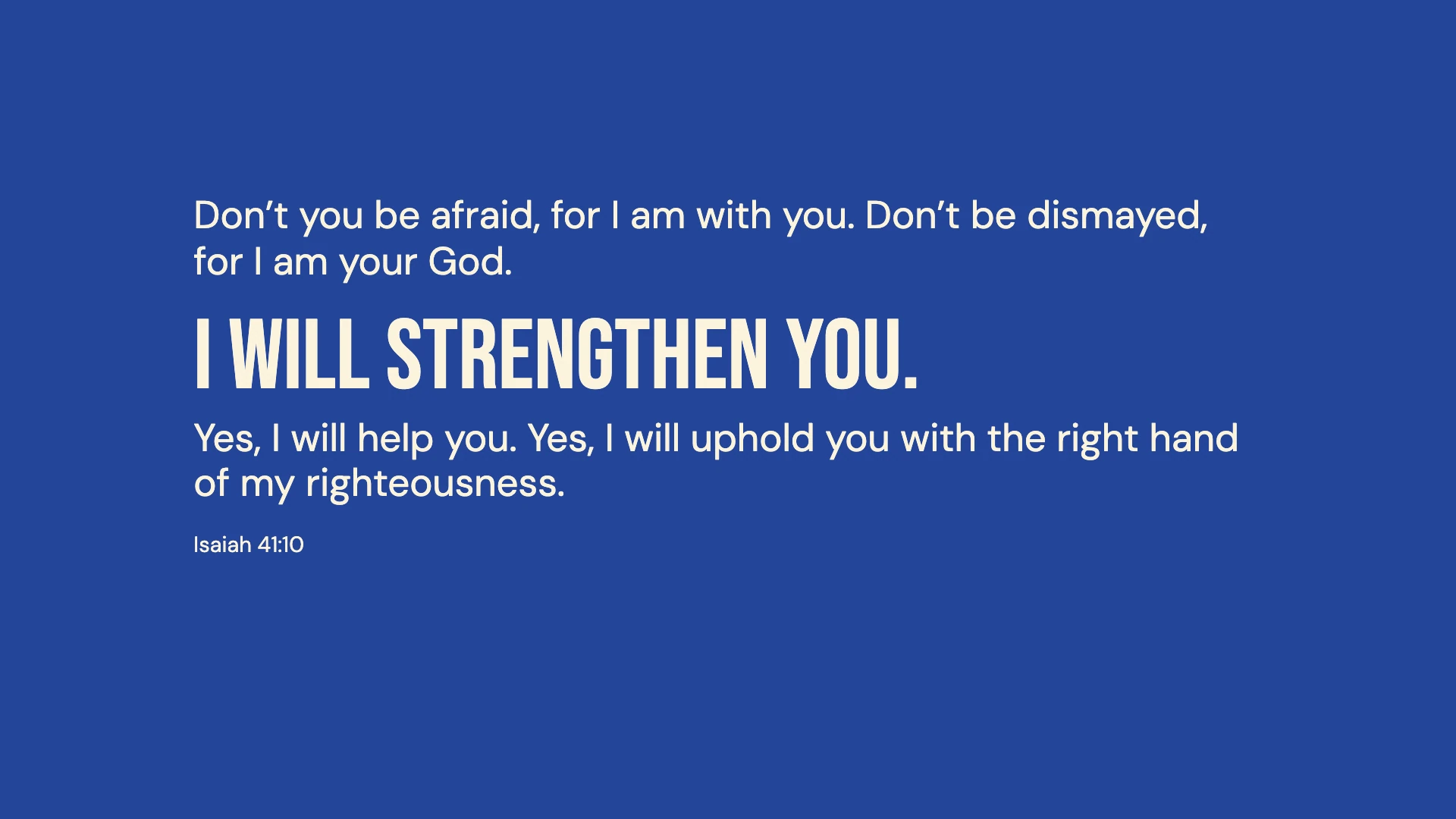 Isaiah 41:10 · Bold cobalt — Modern desktop wallpaper. Isaiah 41:10: Don’t you be afraid, for I am with you. Don’t be dismayed, for I am your God. I will strengthen you. Yes, I will help you. Yes, I will uphold you with the right hand of my righteousness.