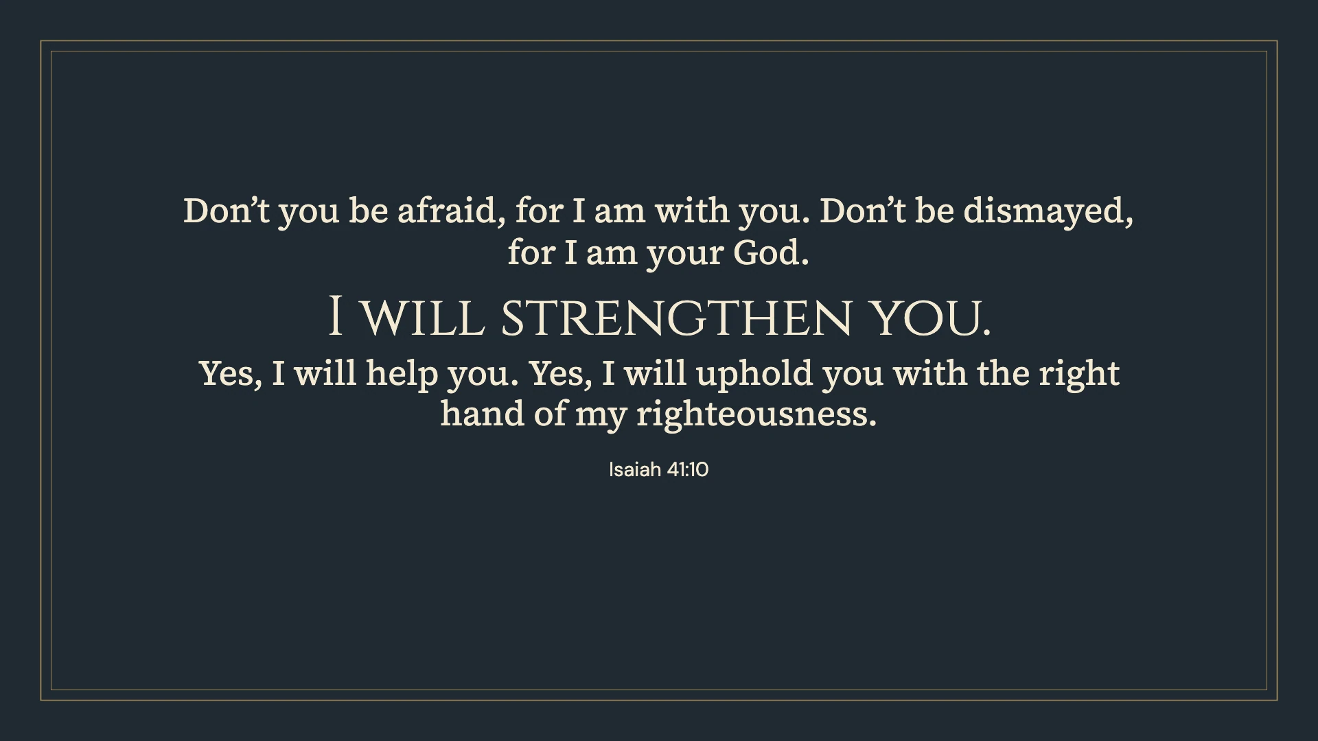 Isaiah 41:10 · Classic frame — Vintage desktop wallpaper. Isaiah 41:10: Don’t you be afraid, for I am with you. Don’t be dismayed, for I am your God. I will strengthen you. Yes, I will help you. Yes, I will uphold you with the right hand of my righteousness.