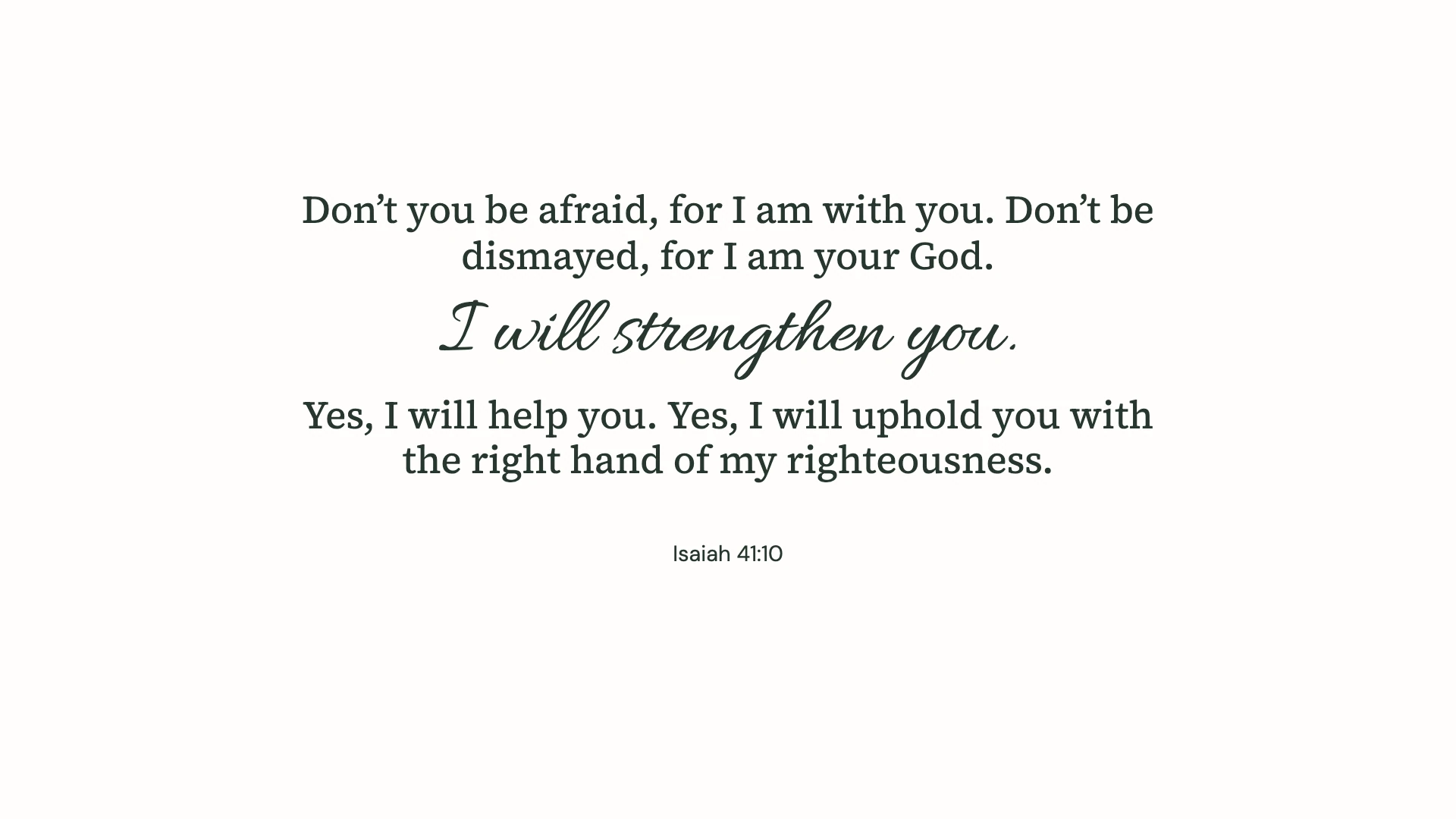 Isaiah 41:10 · Minimal script — Minimal desktop wallpaper. Isaiah 41:10: Don’t you be afraid, for I am with you. Don’t be dismayed, for I am your God. I will strengthen you. Yes, I will help you. Yes, I will uphold you with the right hand of my righteousness.