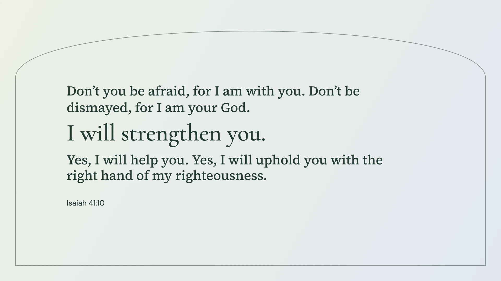 Isaiah 41:10 · Soft arch — Modern desktop wallpaper. Isaiah 41:10: Don’t you be afraid, for I am with you. Don’t be dismayed, for I am your God. I will strengthen you. Yes, I will help you. Yes, I will uphold you with the right hand of my righteousness.