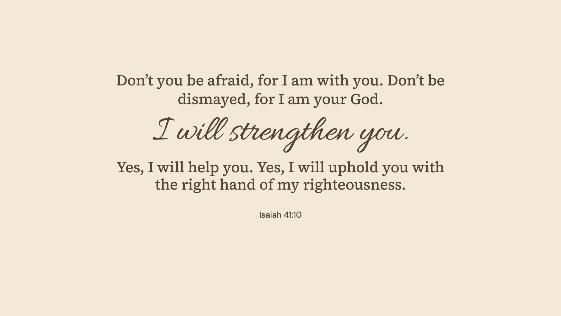 Isaiah 41:10 · Warm paper — Minimal desktop wallpaper. Isaiah 41:10: Don’t you be afraid, for I am with you. Don’t be dismayed, for I am your God. I will strengthen you. Yes, I will help you. Yes, I will uphold you with the right hand of my righteousness.