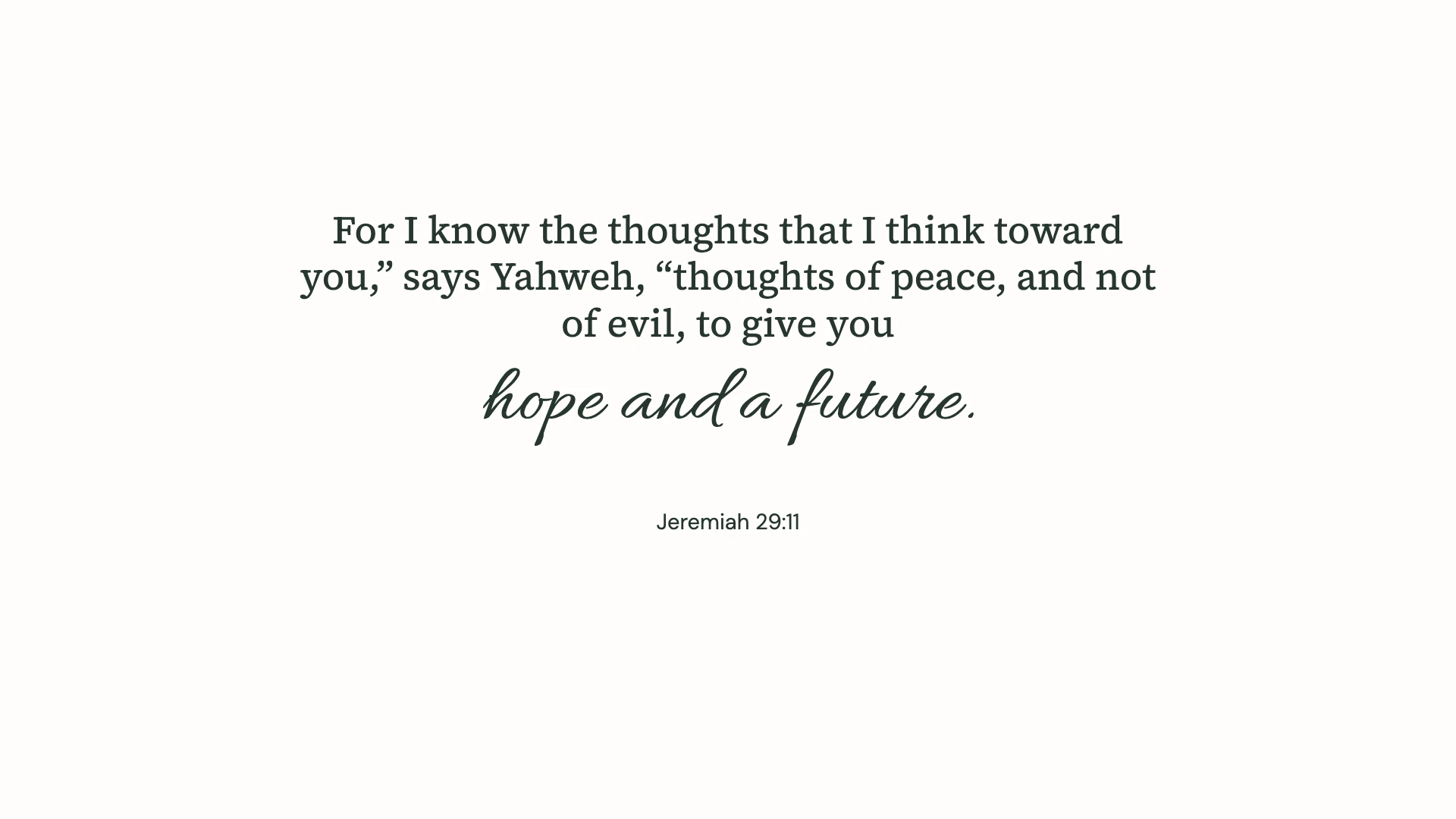 Jeremiah 29:11 · Minimal script — Minimal desktop wallpaper. Jeremiah 29:11: For I know the thoughts that I think toward you,” says Yahweh, “thoughts of peace, and not of evil, to give you hope and a future.