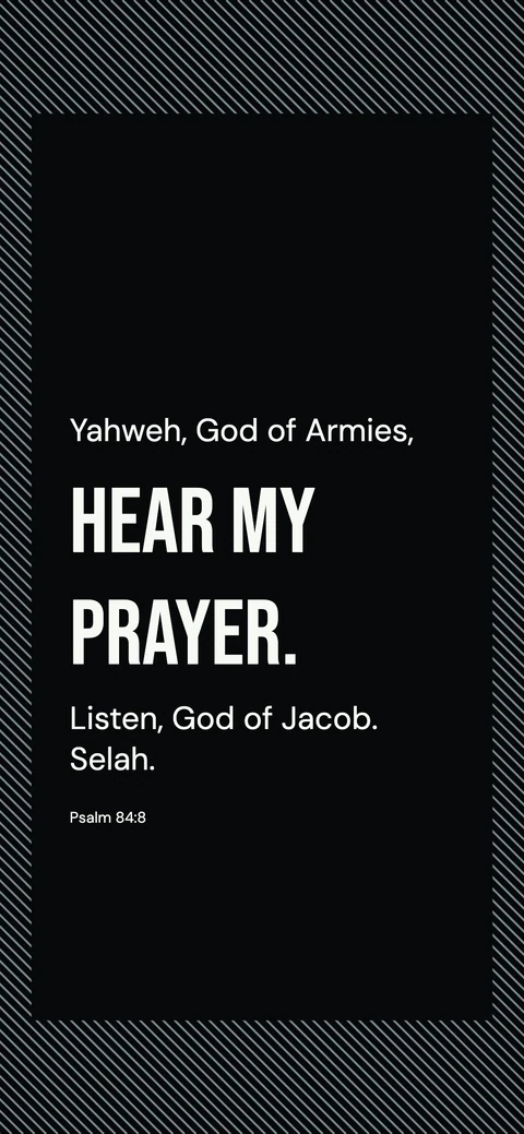 Hear Me, Optical Poster — Black phone wallpaper. Psalm 84:8: Yahweh, God of Armies, hear my prayer. Listen, God of Jacob. Selah.