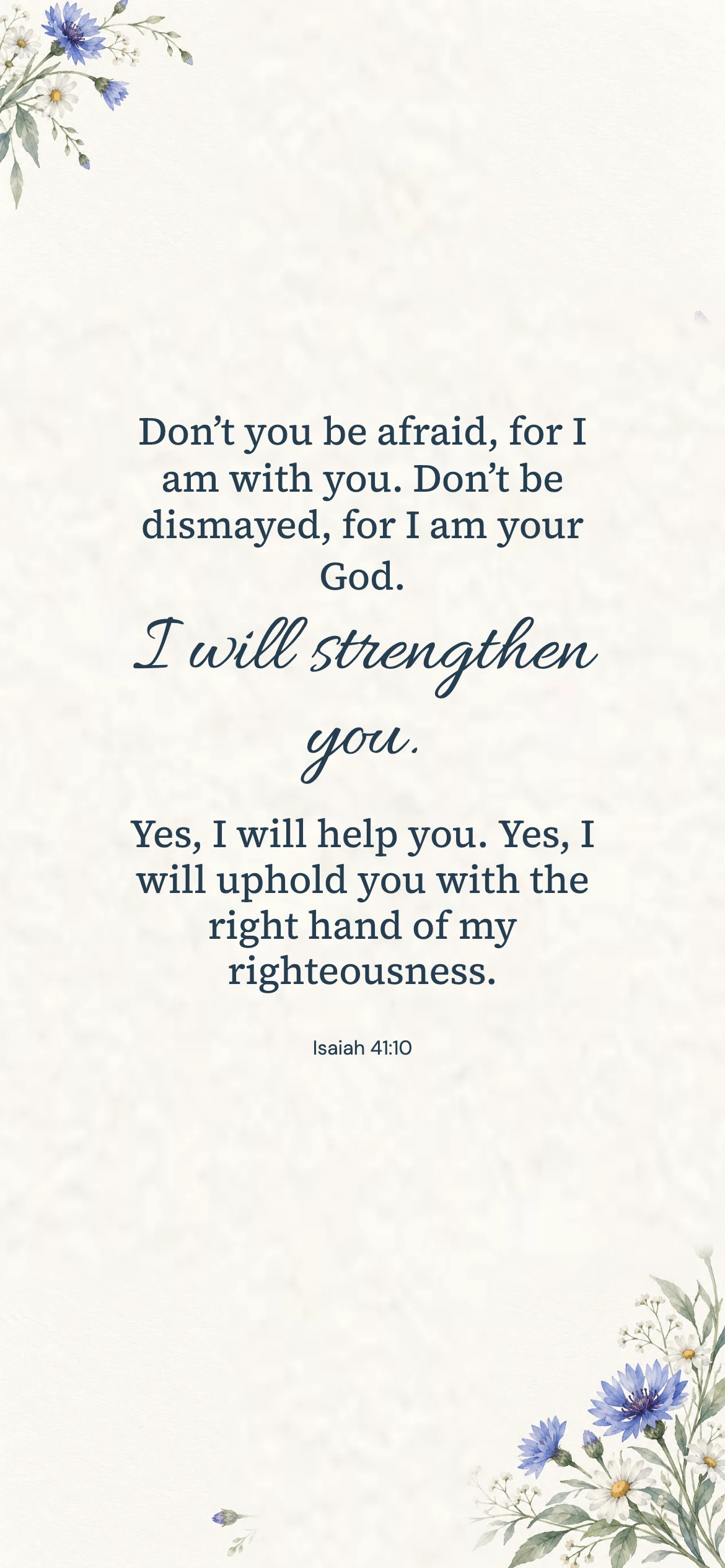 Isaiah 41:10 · Blue watercolor — Floral phone wallpaper. Isaiah 41:10: Don’t you be afraid, for I am with you. Don’t be dismayed, for I am your God. I will strengthen you. Yes, I will help you. Yes, I will uphold you with the right hand of my righteousness.