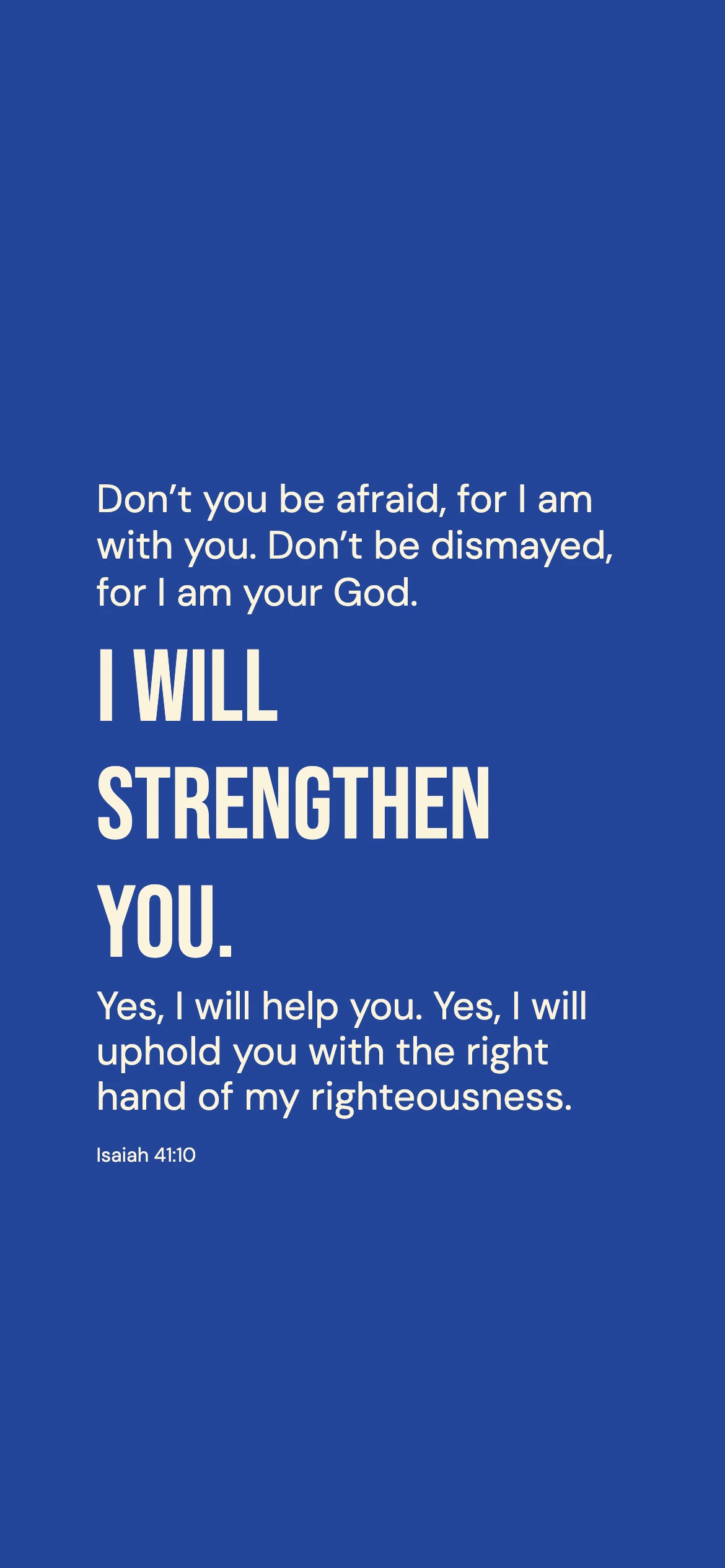 Isaiah 41:10 · Bold cobalt — Modern phone wallpaper. Isaiah 41:10: Don’t you be afraid, for I am with you. Don’t be dismayed, for I am your God. I will strengthen you. Yes, I will help you. Yes, I will uphold you with the right hand of my righteousness.
