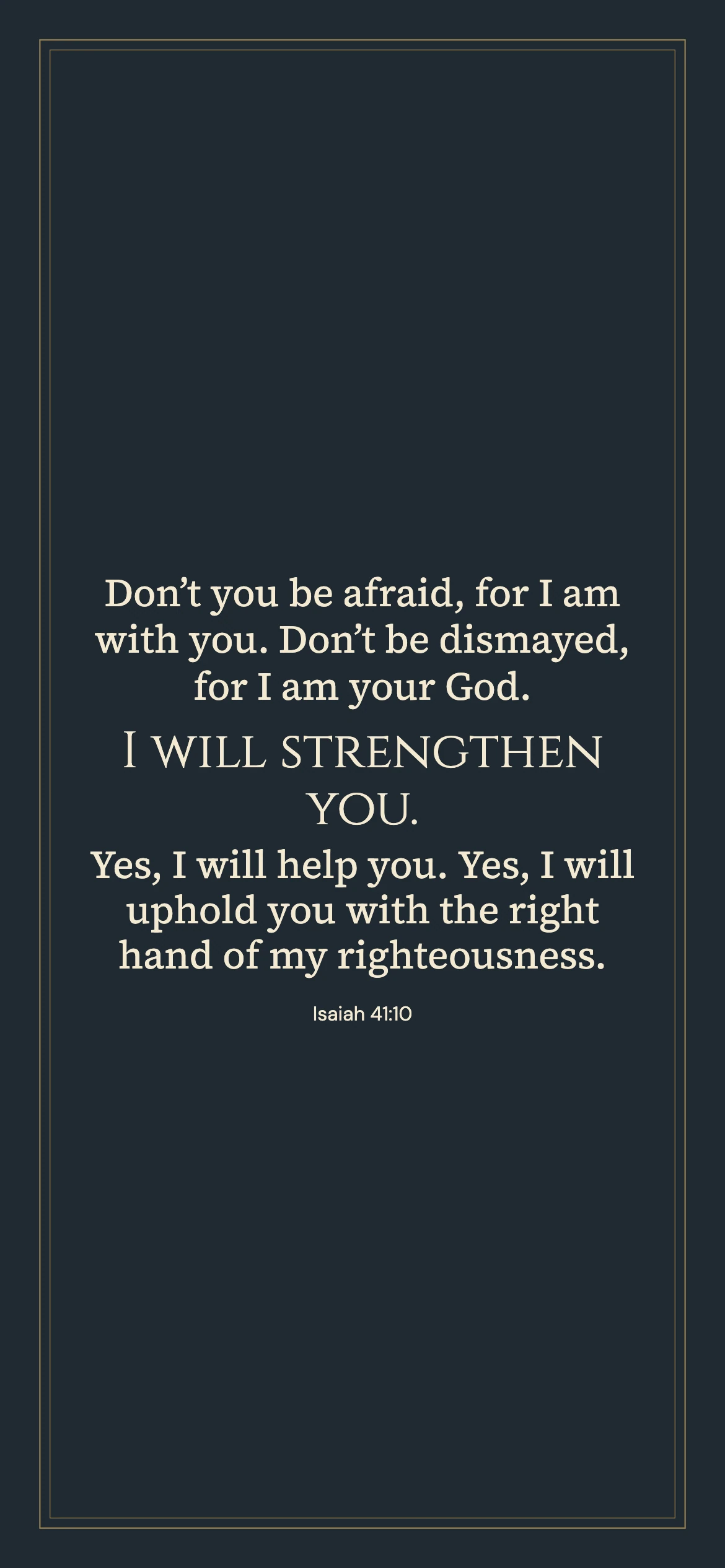 Isaiah 41:10 · Classic frame — Vintage phone wallpaper. Isaiah 41:10: Don’t you be afraid, for I am with you. Don’t be dismayed, for I am your God. I will strengthen you. Yes, I will help you. Yes, I will uphold you with the right hand of my righteousness.