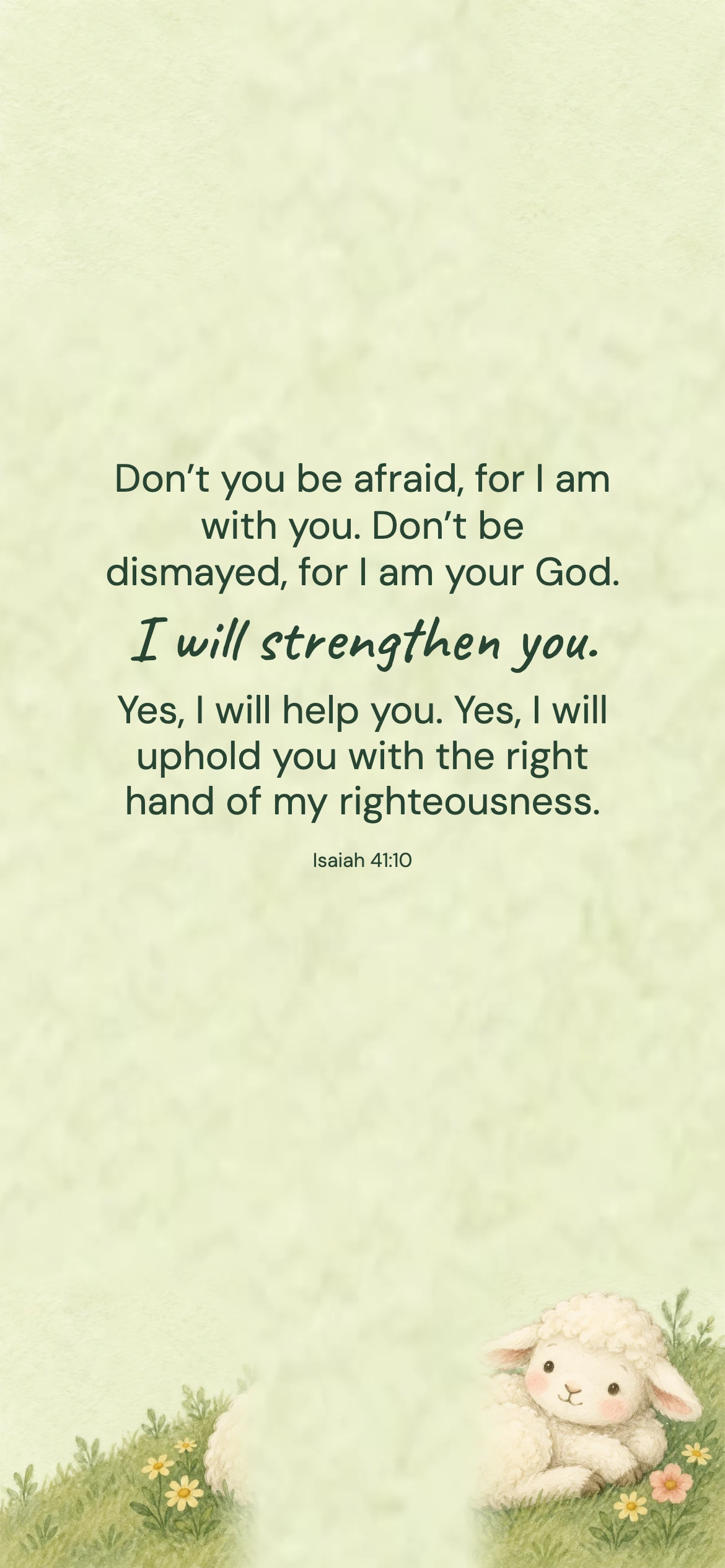 Isaiah 41:10 · Gentle illustration — Kids and family phone wallpaper. Isaiah 41:10: Don’t you be afraid, for I am with you. Don’t be dismayed, for I am your God. I will strengthen you. Yes, I will help you. Yes, I will uphold you with the right hand of my righteousness.