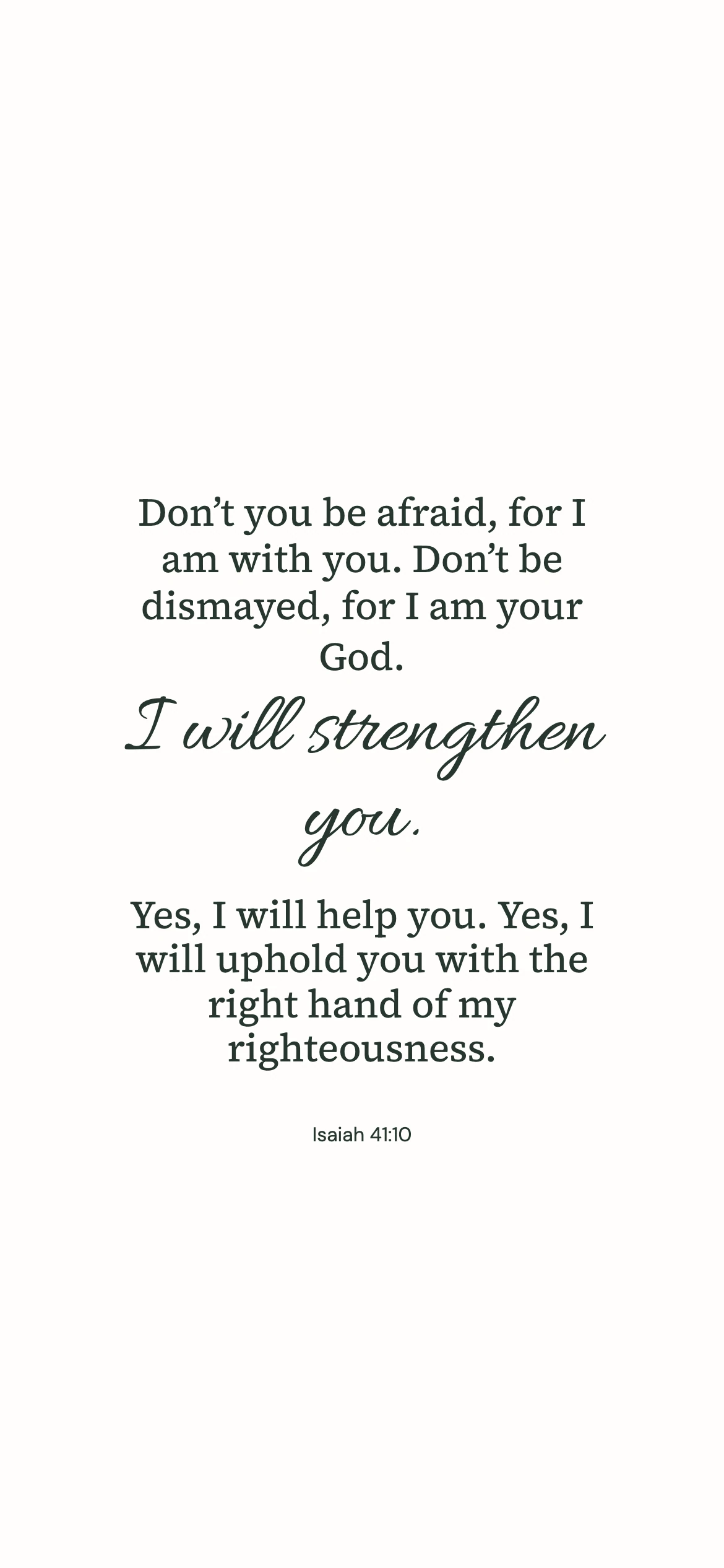 Isaiah 41:10 · Minimal script — Minimal phone wallpaper. Isaiah 41:10: Don’t you be afraid, for I am with you. Don’t be dismayed, for I am your God. I will strengthen you. Yes, I will help you. Yes, I will uphold you with the right hand of my righteousness.