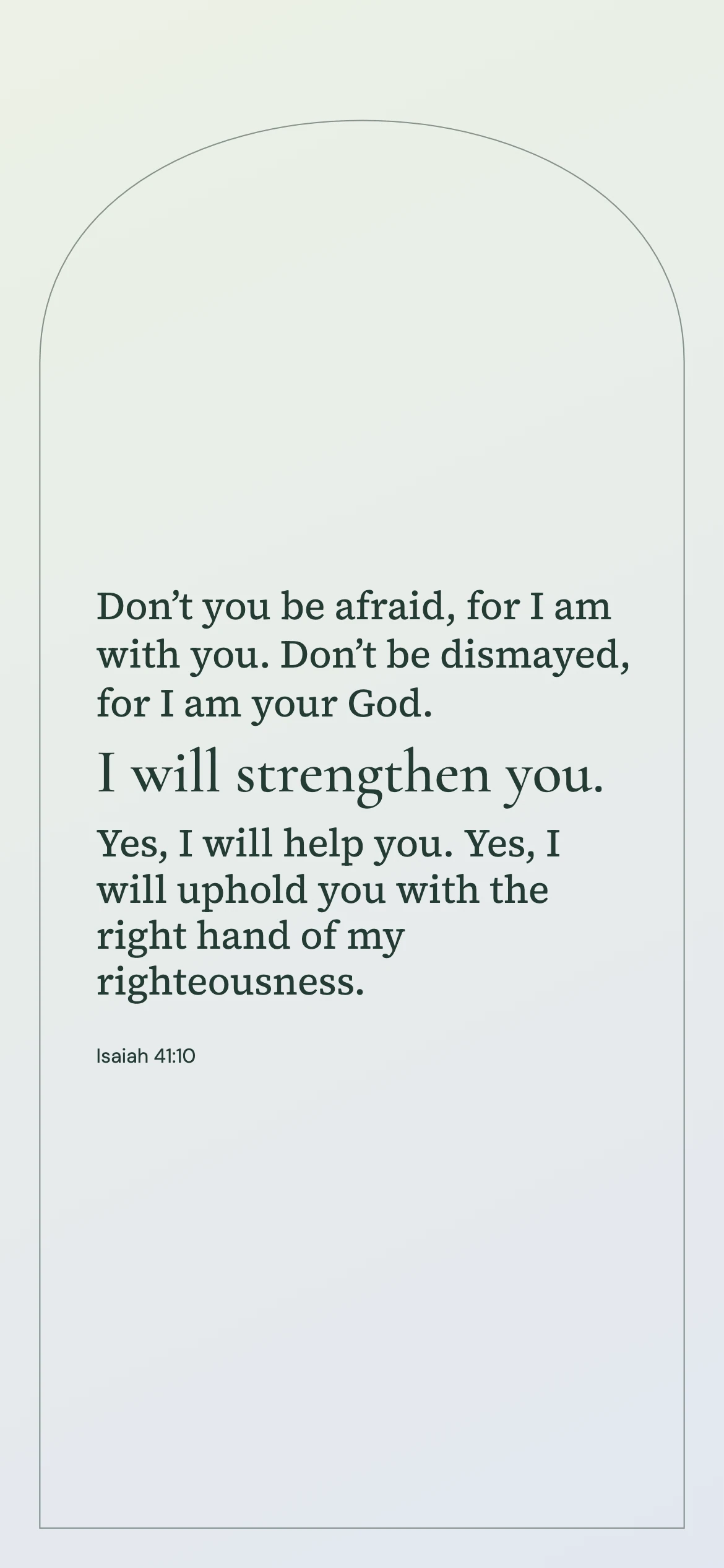 Isaiah 41:10 · Soft arch — Modern phone wallpaper. Isaiah 41:10: Don’t you be afraid, for I am with you. Don’t be dismayed, for I am your God. I will strengthen you. Yes, I will help you. Yes, I will uphold you with the right hand of my righteousness.