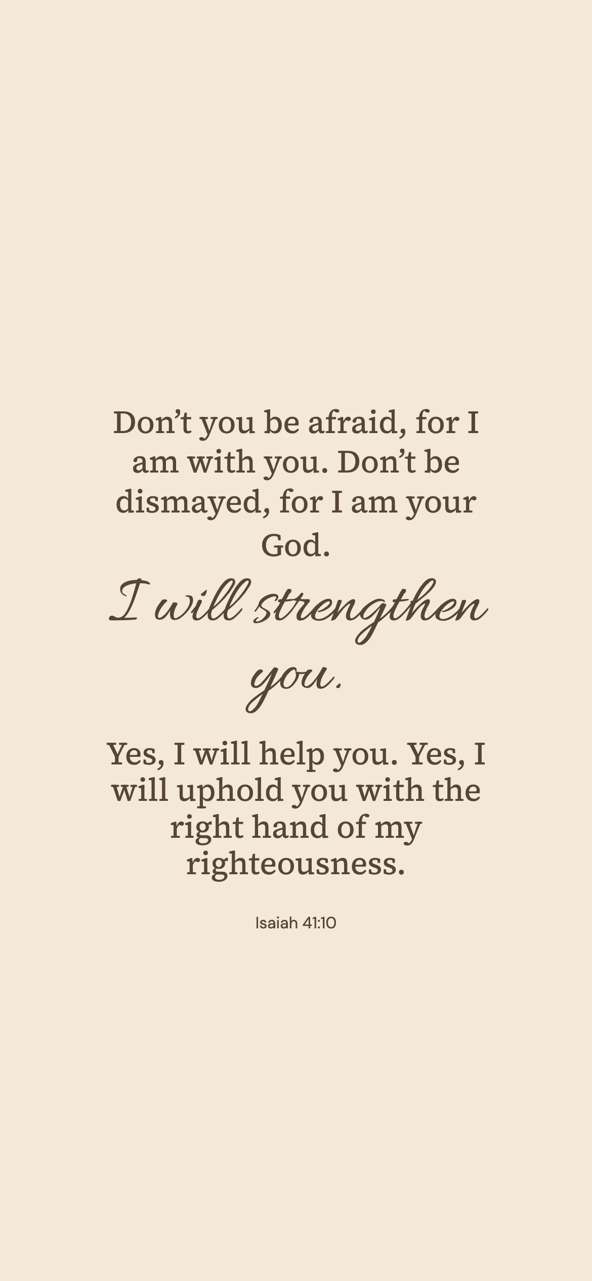 Isaiah 41:10 · Warm paper — Minimal phone wallpaper. Isaiah 41:10: Don’t you be afraid, for I am with you. Don’t be dismayed, for I am your God. I will strengthen you. Yes, I will help you. Yes, I will uphold you with the right hand of my righteousness.
