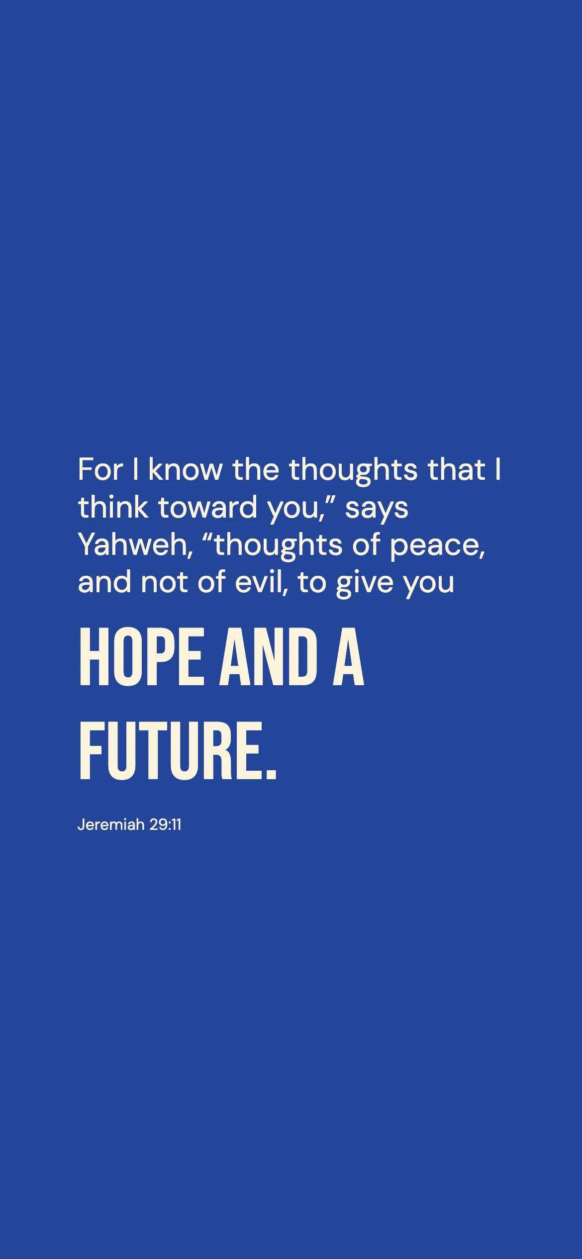 Jeremiah 29:11 · Bold cobalt — Modern phone wallpaper. Jeremiah 29:11: For I know the thoughts that I think toward you,” says Yahweh, “thoughts of peace, and not of evil, to give you hope and a future.