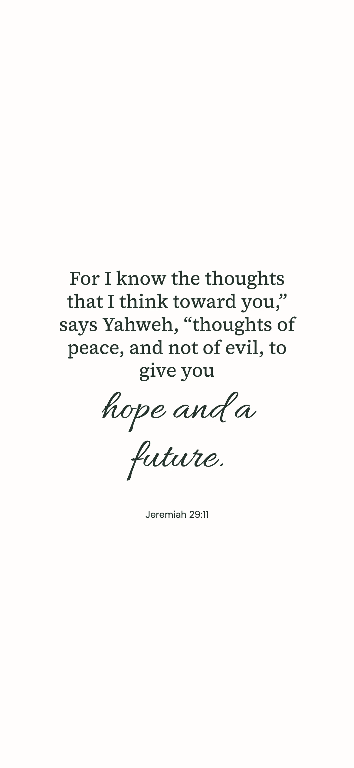 Jeremiah 29:11 · Minimal script — Minimal phone wallpaper. Jeremiah 29:11: For I know the thoughts that I think toward you,” says Yahweh, “thoughts of peace, and not of evil, to give you hope and a future.