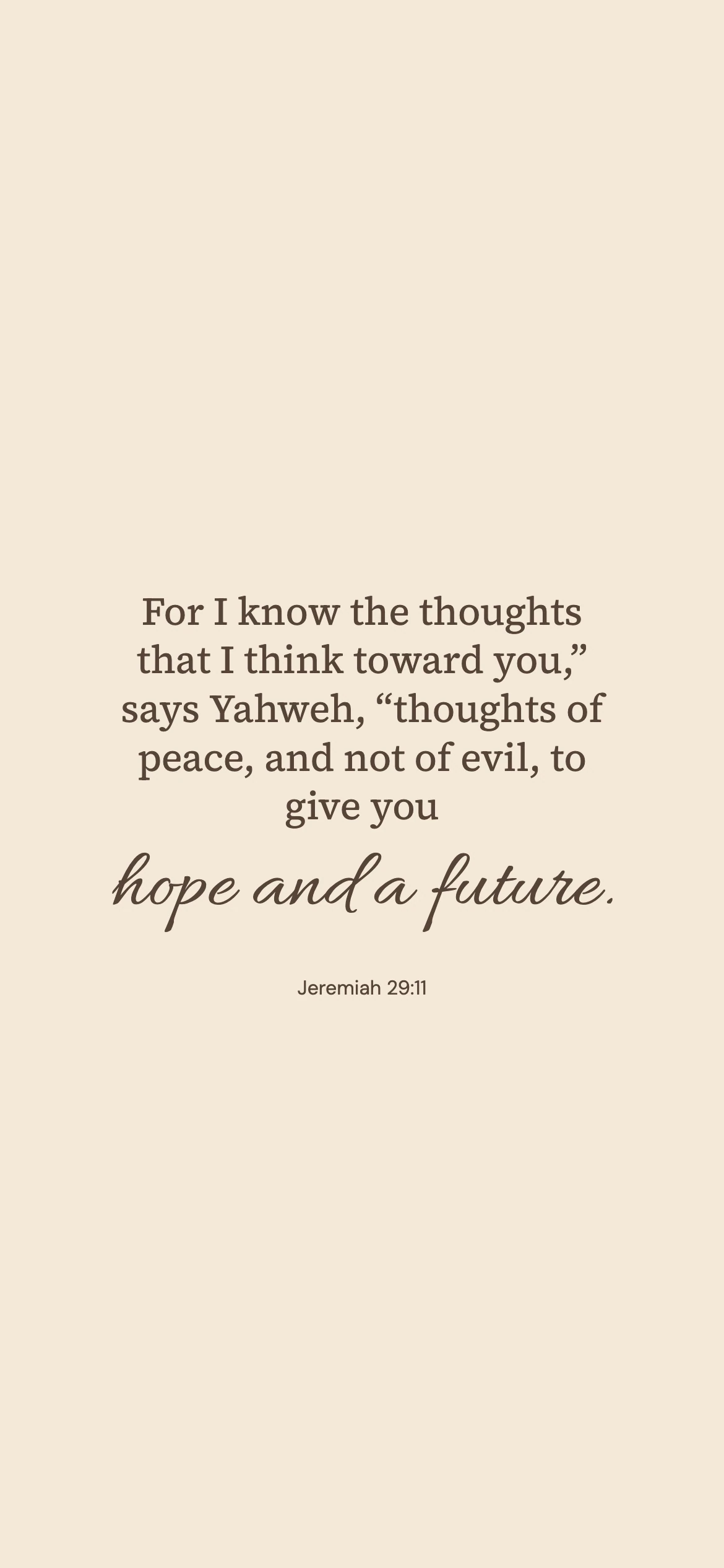 Jeremiah 29:11 · Warm paper — Minimal phone wallpaper. Jeremiah 29:11: For I know the thoughts that I think toward you,” says Yahweh, “thoughts of peace, and not of evil, to give you hope and a future.