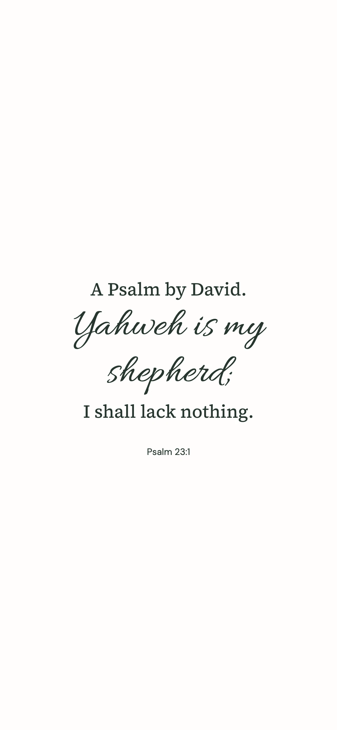 Psalm 23:1 · Minimal script — Minimal phone wallpaper. Psalm 23:1: A Psalm by David. Yahweh is my shepherd; I shall lack nothing.