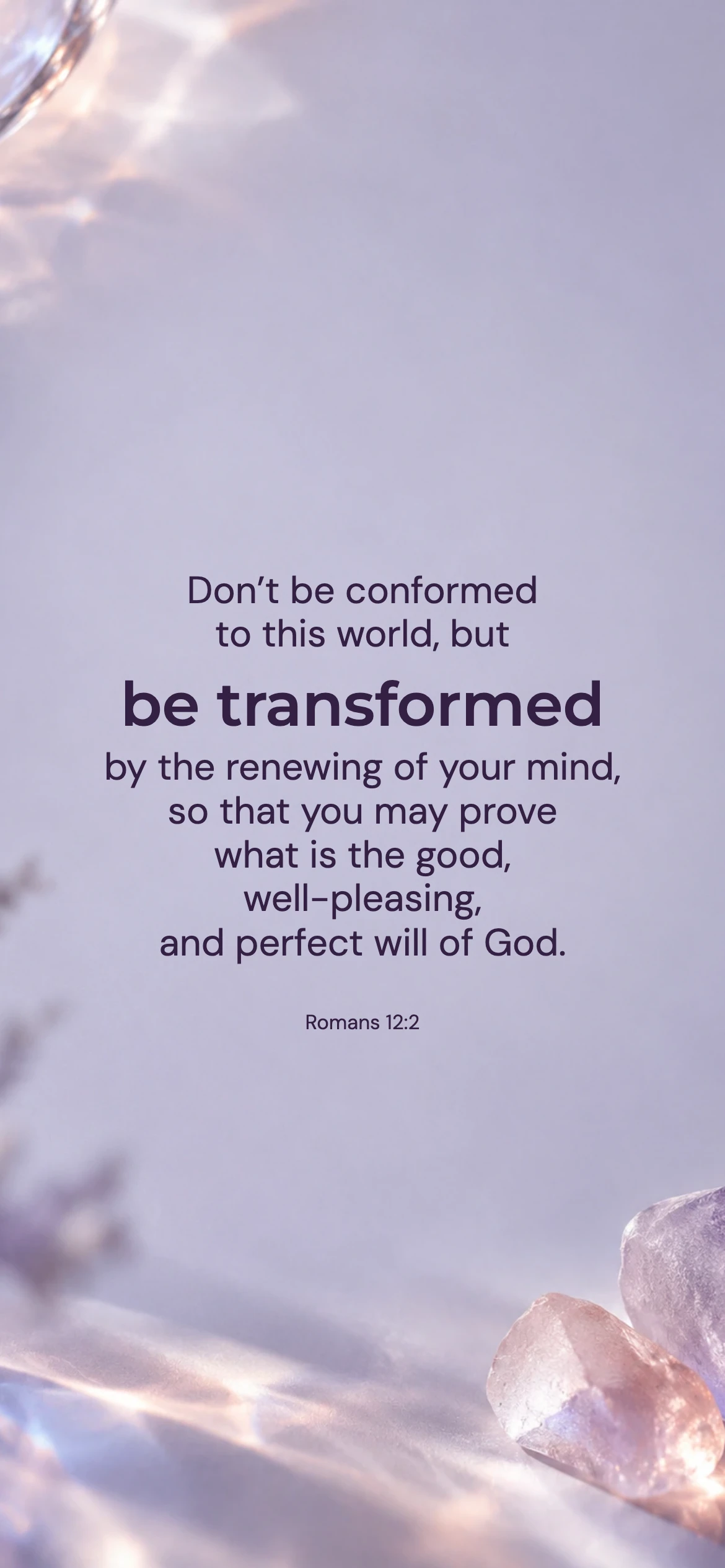 Be transformed — Youth phone wallpaper. Romans 12:2: Don’t be conformed to this world, but be transformed by the renewing of your mind, so that you may prove what is the good, well-pleasing, and perfect will of God.
