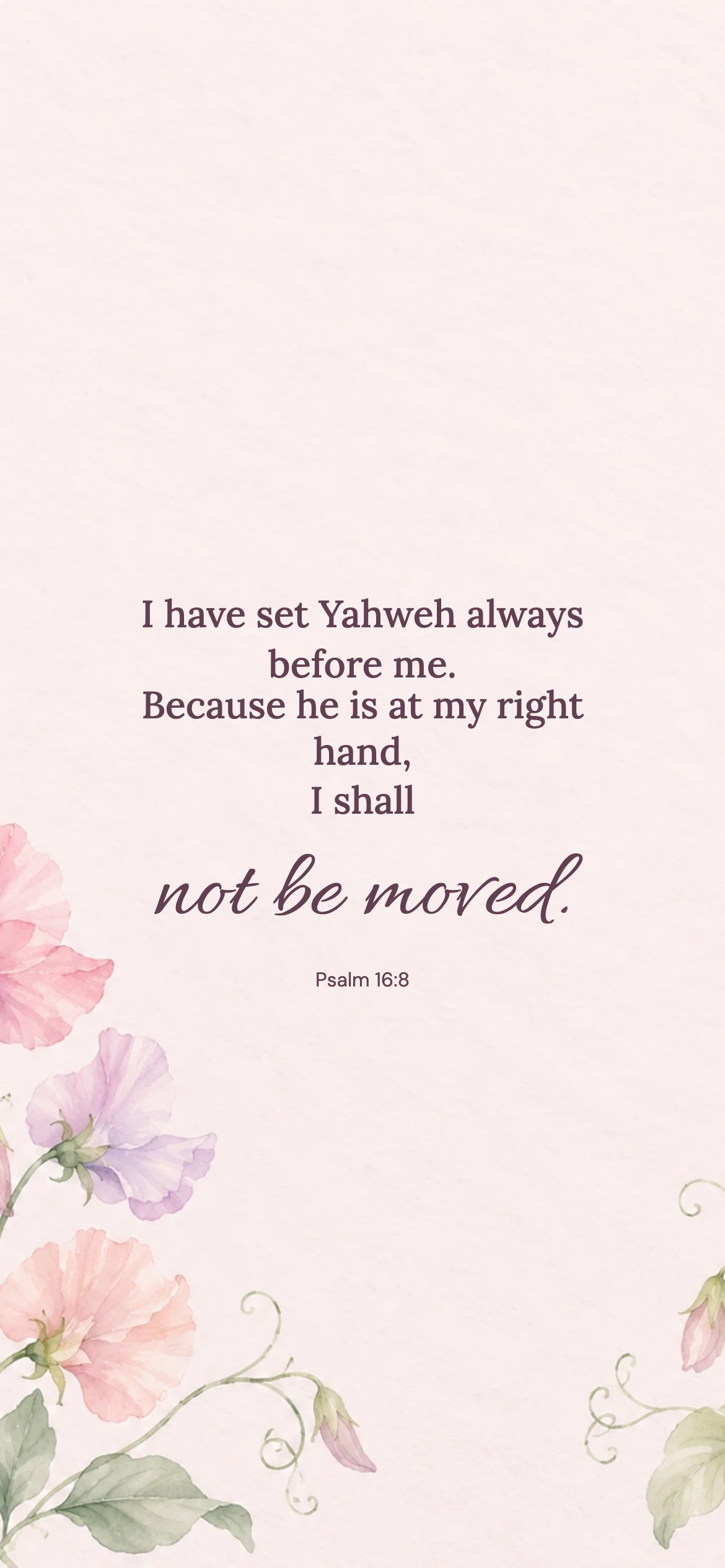 Not be moved — Floral phone wallpaper. Psalm 16:8: I have set Yahweh always before me. Because he is at my right hand, I shall not be moved.