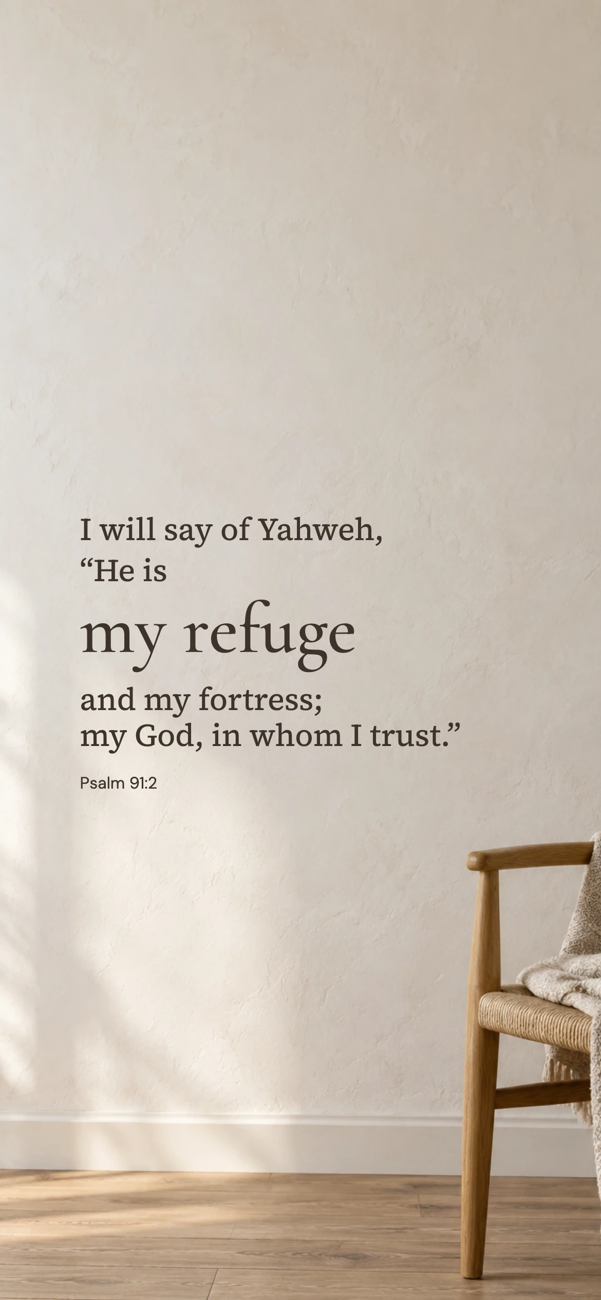 My refuge and fortress — Prayerful phone wallpaper. Psalm 91:2: I will say of Yahweh, “He is my refuge and my fortress; my God, in whom I trust.”