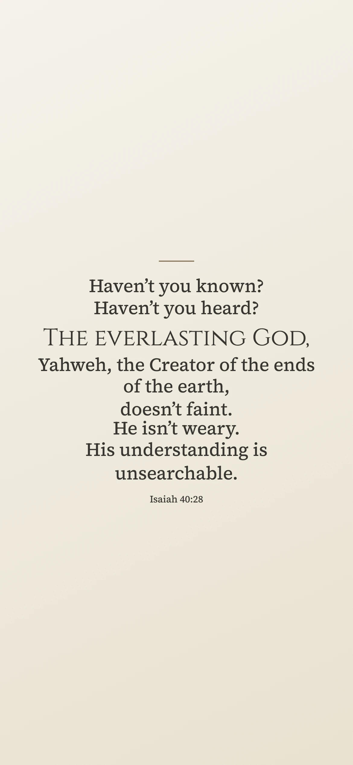 The everlasting God — Vintage phone wallpaper. Isaiah 40:28: Haven’t you known? Haven’t you heard? The everlasting God, Yahweh, the Creator of the ends of the earth, doesn’t faint. He isn’t weary. His understanding is unsearchable.