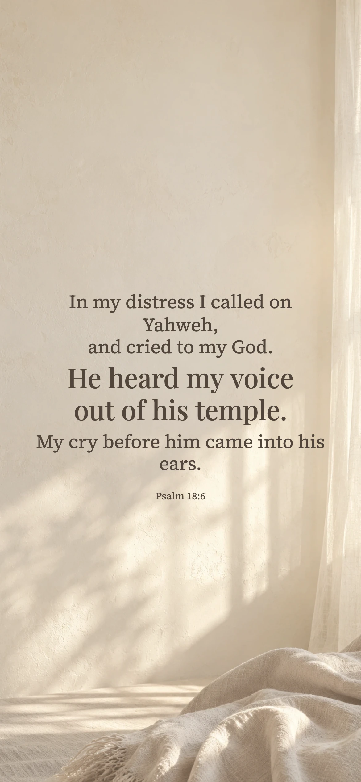 he heard my voice — Prayerful phone wallpaper. Psalm 18:6: In my distress I called on Yahweh, and cried to my God. He heard my voice out of his temple. My cry before him came into his ears.
