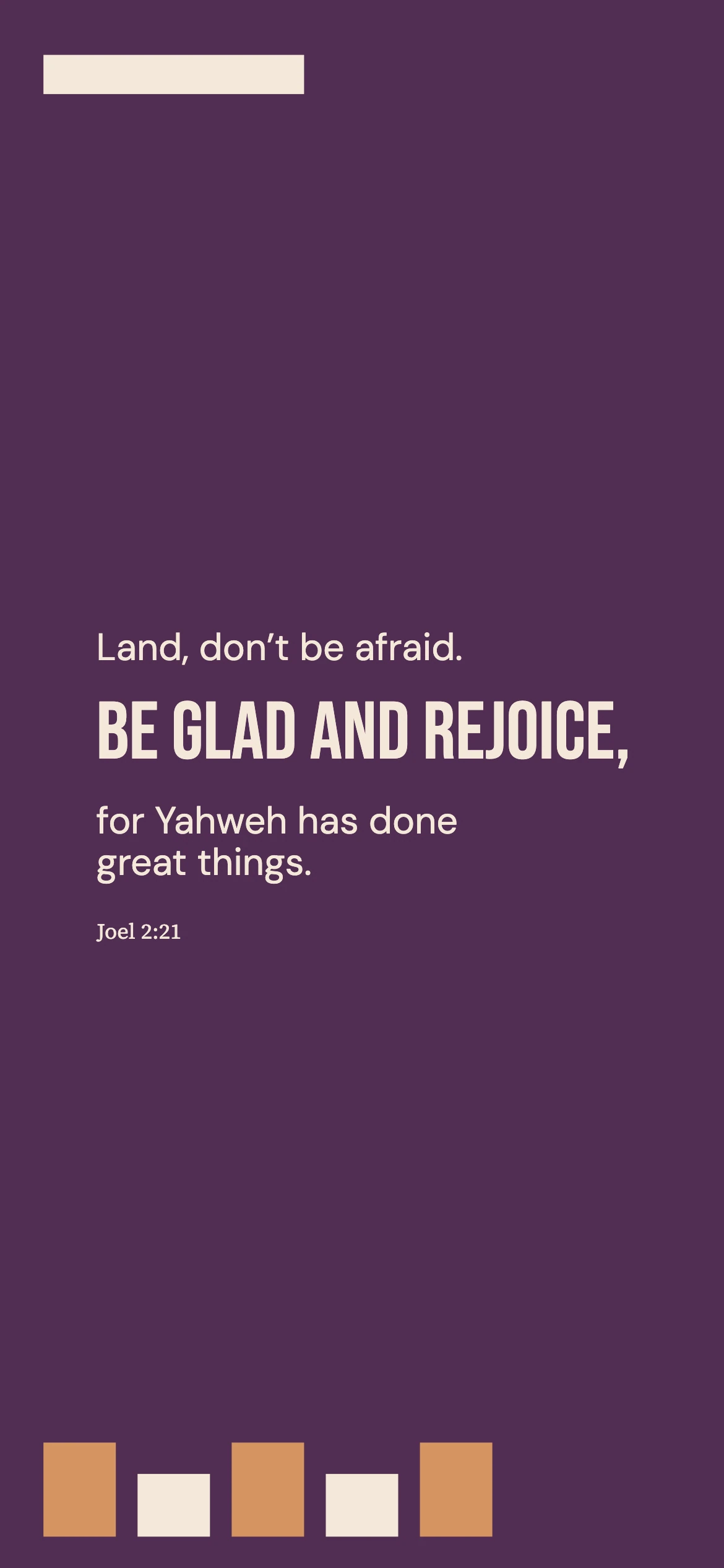 The land invited to rejoice — Color blocking phone wallpaper. Joel 2:21: Land, don’t be afraid. Be glad and rejoice, for Yahweh has done great things.